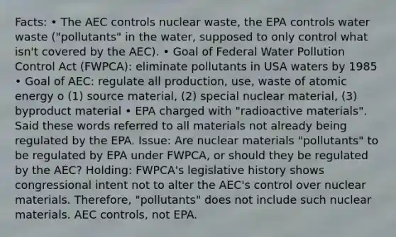 Facts: • The AEC controls nuclear waste, the EPA controls water waste ("pollutants" in the water, supposed to only control what isn't covered by the AEC). • Goal of Federal Water Pollution Control Act (FWPCA): eliminate pollutants in USA waters by 1985 • Goal of AEC: regulate all production, use, waste of atomic energy o (1) source material, (2) special nuclear material, (3) byproduct material • EPA charged with "radioactive materials". Said these words referred to all materials not already being regulated by the EPA. Issue: Are nuclear materials "pollutants" to be regulated by EPA under FWPCA, or should they be regulated by the AEC? Holding: FWPCA's legislative history shows congressional intent not to alter the AEC's control over nuclear materials. Therefore, "pollutants" does not include such nuclear materials. AEC controls, not EPA.