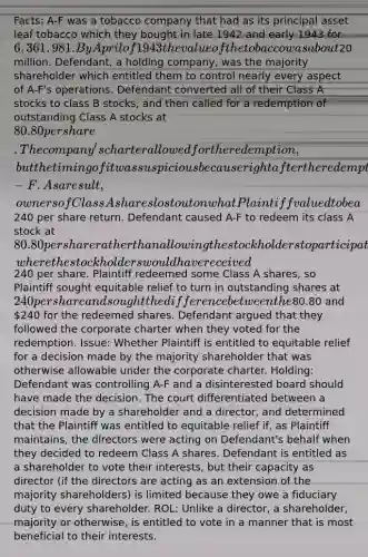 Facts: A-F was a tobacco company that had as its principal asset leaf tobacco which they bought in late 1942 and early 1943 for 6,361,981. By April of 1943 the value of the tobacco was about20 million. Defendant, a holding company, was the majority shareholder which entitled them to control nearly every aspect of A-F's operations. Defendant converted all of their Class A stocks to class B stocks, and then called for a redemption of outstanding Class A stocks at 80.80 per share. The company's charter allowed for the redemption, but the timing of it was suspicious because right after the redemption Defendant liquidated A-F. As a result, owners of Class A shares lost out on what Plaintiff valued to be a240 per share return. Defendant caused A-F to redeem its class A stock at 80.80 per share rather than allowing the stockholders to participate in the liquidation of assets, where the stockholders would have received240 per share. Plaintiff redeemed some Class A shares, so Plaintiff sought equitable relief to turn in outstanding shares at 240 per share and sought the difference between the80.80 and 240 for the redeemed shares. Defendant argued that they followed the corporate charter when they voted for the redemption. Issue: Whether Plaintiff is entitled to equitable relief for a decision made by the majority shareholder that was otherwise allowable under the corporate charter. Holding: Defendant was controlling A-F and a disinterested board should have made the decision. The court differentiated between a decision made by a shareholder and a director, and determined that the Plaintiff was entitled to equitable relief if, as Plaintiff maintains, the directors were acting on Defendant's behalf when they decided to redeem Class A shares. Defendant is entitled as a shareholder to vote their interests, but their capacity as director (if the directors are acting as an extension of the majority shareholders) is limited because they owe a fiduciary duty to every shareholder. ROL: Unlike a director, a shareholder, majority or otherwise, is entitled to vote in a manner that is most beneficial to their interests.