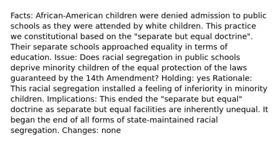 Facts: African-American children were denied admission to public schools as they were attended by white children. This practice we constitutional based on the "separate but equal doctrine". Their separate schools approached equality in terms of education. Issue: Does racial segregation in public schools deprive minority children of the equal protection of the laws guaranteed by the 14th Amendment? Holding: yes Rationale: This racial segregation installed a feeling of inferiority in minority children. Implications: This ended the "separate but equal" doctrine as separate but equal facilities are inherently unequal. It began the end of all forms of state-maintained racial segregation. Changes: none