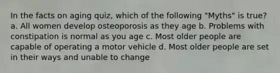 In the facts on aging quiz, which of the following "Myths" is true? a. All women develop osteoporosis as they age b. Problems with constipation is normal as you age c. Most older people are capable of operating a motor vehicle d. Most older people are set in their ways and unable to change