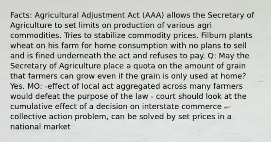 Facts: Agricultural Adjustment Act (AAA) allows the Secretary of Agriculture to set limits on production of various agri commodities. Tries to stabilize commodity prices. Filburn plants wheat on his farm for home consumption with no plans to sell and is fined underneath the act and refuses to pay. Q: May the Secretary of Agriculture place a quota on the amount of grain that farmers can grow even if the grain is only used at home? Yes. MO: -effect of local act aggregated across many farmers would defeat the purpose of the law - court should look at the cumulative effect of a decision on interstate commerce -collective action problem, can be solved by set prices in a national market