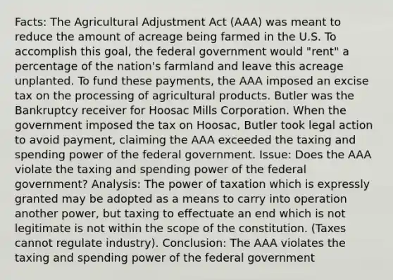 Facts: The Agricultural Adjustment Act (AAA) was meant to reduce the amount of acreage being farmed in the U.S. To accomplish this goal, the federal government would "rent" a percentage of the nation's farmland and leave this acreage unplanted. To fund these payments, the AAA imposed an excise tax on the processing of agricultural products. Butler was the Bankruptcy receiver for Hoosac Mills Corporation. When the government imposed the tax on Hoosac, Butler took legal action to avoid payment, claiming the AAA exceeded the taxing and spending power of the federal government. Issue: Does the AAA violate the taxing and spending power of the federal government? Analysis: The power of taxation which is expressly granted may be adopted as a means to carry into operation another power, but taxing to effectuate an end which is not legitimate is not within the scope of the constitution. (Taxes cannot regulate industry). Conclusion: The AAA violates the taxing and spending power of the federal government