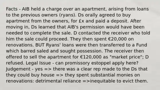 Facts - AIB held a charge over an apartment, arising from loans to the previous owners (ryans). Ds orally agreed to buy apartment from the owners, for £x and paid a deposit. After moving in, Ds learned that AIB's permission would have been needed to complete the sale. D contacted the receiver who told him the sale could proceed. They then spent €20,000 on renovations. BUT Ryans' loans were then transferred to a Fund which barred saled and sought possession. The receiver then offered to sell the apartment for €120,000 as "market price"; D refused. Legal Issue - can promissory estoppel apply here? Judgement - yes => there was a clear rep made to the Ds that they could buy house => they spent substantial monies on renovations: detrimental reliance =>inequitable to evict them.