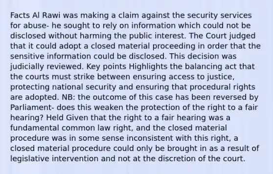 Facts Al Rawi was making a claim against the security services for abuse- he sought to rely on information which could not be disclosed without harming the public interest. The Court judged that it could adopt a closed material proceeding in order that the sensitive information could be disclosed. This decision was judicially reviewed. Key points Highlights the balancing act that the courts must strike between ensuring access to justice, protecting national security and ensuring that procedural rights are adopted. NB: the outcome of this case has been reversed by Parliament- does this weaken the protection of the right to a fair hearing? Held Given that the right to a fair hearing was a fundamental common law right, and the closed material procedure was in some sense inconsistent with this right, a closed material procedure could only be brought in as a result of legislative intervention and not at the discretion of the court.