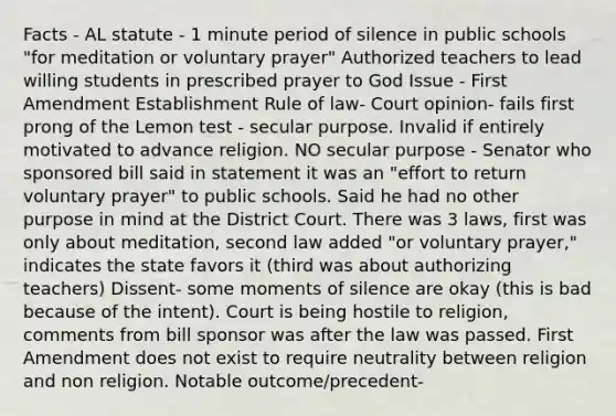 Facts - AL statute - 1 minute period of silence in public schools "for meditation or voluntary prayer" Authorized teachers to lead willing students in prescribed prayer to God Issue - First Amendment Establishment Rule of law- Court opinion- fails first prong of the Lemon test - secular purpose. Invalid if entirely motivated to advance religion. NO secular purpose - Senator who sponsored bill said in statement it was an "effort to return voluntary prayer" to public schools. Said he had no other purpose in mind at the District Court. There was 3 laws, first was only about meditation, second law added "or voluntary prayer," indicates the state favors it (third was about authorizing teachers) Dissent- some moments of silence are okay (this is bad because of the intent). Court is being hostile to religion, comments from bill sponsor was after the law was passed. First Amendment does not exist to require neutrality between religion and non religion. Notable outcome/precedent-