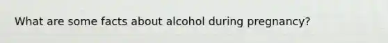 What are some facts about alcohol during pregnancy?