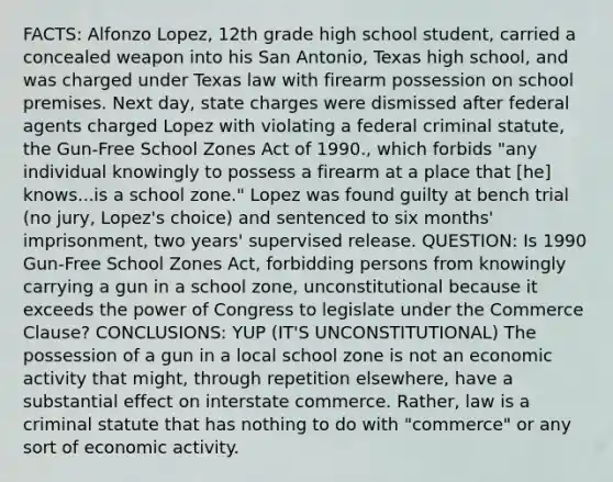 FACTS: Alfonzo Lopez, 12th grade high school student, carried a concealed weapon into his San Antonio, Texas high school, and was charged under Texas law with firearm possession on school premises. Next day, state charges were dismissed after federal agents charged Lopez with violating a federal criminal statute, the Gun-Free School Zones Act of 1990., which forbids "any individual knowingly to possess a firearm at a place that [he] knows...is a school zone." Lopez was found guilty at bench trial (no jury, Lopez's choice) and sentenced to six months' imprisonment, two years' supervised release. QUESTION: Is 1990 Gun-Free School Zones Act, forbidding persons from knowingly carrying a gun in a school zone, unconstitutional because it exceeds the power of Congress to legislate under the Commerce Clause? CONCLUSIONS: YUP (IT'S UNCONSTITUTIONAL) The possession of a gun in a local school zone is not an economic activity that might, through repetition elsewhere, have a substantial effect on interstate commerce. Rather, law is a criminal statute that has nothing to do with "commerce" or any sort of economic activity.