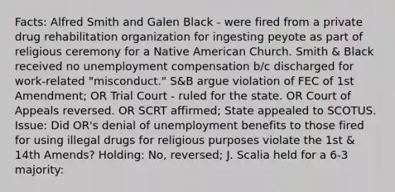 Facts: Alfred Smith and Galen Black - were fired from a private drug rehabilitation organization for ingesting peyote as part of religious ceremony for a Native American Church. Smith & Black received no unemployment compensation b/c discharged for work-related "misconduct." S&B argue violation of FEC of 1st Amendment; OR Trial Court - ruled for the state. OR Court of Appeals reversed. OR SCRT affirmed; State appealed to SCOTUS. Issue: Did OR's denial of unemployment benefits to those fired for using illegal drugs for religious purposes violate the 1st & 14th Amends? Holding: No, reversed; J. Scalia held for a 6-3 majority: