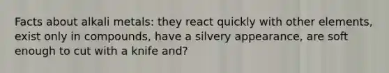 Facts about alkali metals: they react quickly with other elements, exist only in compounds, have a silvery appearance, are soft enough to cut with a knife and?