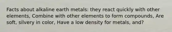 Facts about alkaline earth metals: they react quickly with other elements, Combine with other elements to form compounds, Are soft, silvery in color, Have a low density for metals, and?