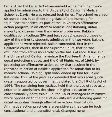 Facts: Allan Bakke, a thirty-five-year-old white man, had twice applied for admission to the University of California Medical School at Davis. He was rejected both times. The school reserved sixteen places in each entering class of one hundred for "qualified" minorities, as part of the university's affirmative action program, in an effort to redress longstanding, unfair minority exclusions from the medical profession. Bakke's qualifications (college GPA and test scores) exceeded those of any of the minority students admitted in the two years Bakke's applications were rejected. Bakke contended, first in the California courts, then in the Supreme Court, that he was excluded from admission solely on the basis of race. Issue: Did the University of California violate the Fourteenth Amendment's equal protection clause, and the Civil Rights Act of 1964, by practicing an affirmative action policy that resulted in the repeated rejection of Bakke's application for admission to its medical school? Holding: split vote- ended up find for Bakke Rationale: Four of the justices contended that any racial quota system supported by government violated the Civil Rights Act of 1964. The remaining four justices held that the use of race as a criterion in admissions decisions in higher education was constitutionally permissible. So, the Court managed to minimize white opposition to the goal of equality while extending gains for racial minorities through affirmative action. Implications: Affirmative action practices are sensitive as they can be both constitutional and unconstitutional. Changes: none