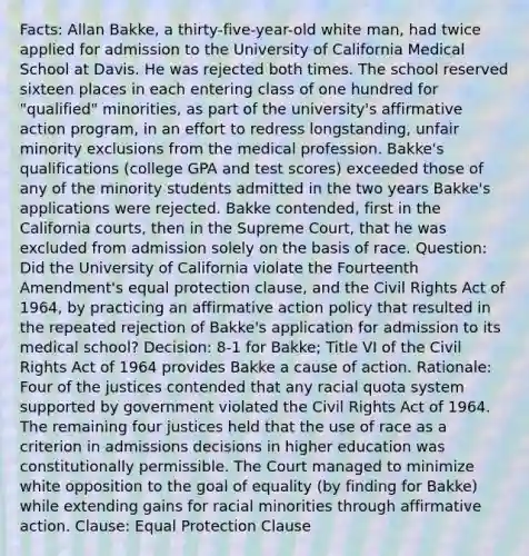 Facts: Allan Bakke, a thirty-five-year-old white man, had twice applied for admission to the University of California Medical School at Davis. He was rejected both times. The school reserved sixteen places in each entering class of one hundred for "qualified" minorities, as part of the university's affirmative action program, in an effort to redress longstanding, unfair minority exclusions from the medical profession. Bakke's qualifications (college GPA and test scores) exceeded those of any of the minority students admitted in the two years Bakke's applications were rejected. Bakke contended, first in the California courts, then in the Supreme Court, that he was excluded from admission solely on the basis of race. Question: Did the University of California violate the Fourteenth Amendment's equal protection clause, and the Civil Rights Act of 1964, by practicing an affirmative action policy that resulted in the repeated rejection of Bakke's application for admission to its medical school? Decision: 8-1 for Bakke; Title VI of the Civil Rights Act of 1964 provides Bakke a cause of action. Rationale: Four of the justices contended that any racial quota system supported by government violated the Civil Rights Act of 1964. The remaining four justices held that the use of race as a criterion in admissions decisions in higher education was constitutionally permissible. The Court managed to minimize white opposition to the goal of equality (by finding for Bakke) while extending gains for racial minorities through affirmative action. Clause: Equal Protection Clause