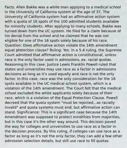 Facts: Allen Bakke was a white man applying to a medical school in the University of California system at the age of 37. The University of California system had an affirmative action system with a quota of 16 spots of the 100 admitted students available for minority students. After applying to many schools, Bakke was turned down from the UC system. He filed for a claim because of his denial from the school and he claimed that he was not eligible for one of the 16 spots solely because of his race. Question: Does affirmative action violate the 14th amendment equal protection clause? Ruling: Yes. In a 5-4 ruling, the Supreme Court admitted that affirmative action is constitutional, unless race is the only factor used in admissions, ex. racial quotas. Reasoning:In this case, Justice Lewis Franklin Powell ruled that states and universities may use race as a factor in admissions decisions as long as it's used equally and race is not the only factor. In this case, race was the only consideration for the 16 spots available in the UC medical school system, which is a violation of the 14th amendment. The Court felt that the medical school excluded the white applicants solely because of their race, which is a violation of the Equal Protection Clause. Powell decreed that the quota system "must be rejected...as racially invalid" and quota systems must end, but affirmative action can stand. Significance: This is a significant case because the 14th Amendment was supposed to protect minorities from majorities, but in this case it's the other way around. This decision paved the way for colleges and universities to use race as a factor in the decision process. By this ruling, if colleges can use race as a factor as long as it's not the only factor, they can add a few other admission selection details, but still use race to fill quotas.