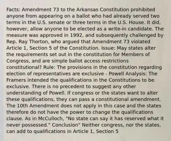 Facts: Amendment 73 to the Arkansas Constitution prohibited anyone from appearing on a ballot who had already served two terms in the U.S. senate or three terms in the U.S. House. It did, however, allow anyone to be elected as a write-in candidate. The measure was approved in 1992, and subsequently challenged by Rep. Ray Thorton, who argued that Amendment 73 violated Article 1, Section 5 of the Constitution. Issue: May states alter the requirements set out in the constitution for Members of Congress, and are simple ballot access restrictions constitutional? Rule: The provisions in the constitution regarding election of representatives are exclusive - Powell Analysis: The Framers intended the qualifications in the Constitutions to be exclusive. There is no precedent to suggest any other understanding of Powell. If congress or the states want to alter these qualifications, they can pass a constitutional amendment. The 10th Amendment does not apply in this case and the states therefore do not have the power to change the qualifications clause. As in McCulloch, "No state can say it has reserved what it never possessed." Conclusion" Neither congress, nor the states, can add to qualifications in Article 1, Section 5