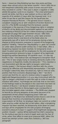 Facts: • American Ship Building has four ship yards and they repair ships almost only in the winter months • Since 1952 the er has bargained collectively with unions 5 times and each time they resulted in a strike • This case is about a negation in 1961 where the parties came to an impasse • The union promised it would not strike, but the er was hesitant so the er laid off a majority of its workers (2 days after the impasse) and • In a letter to ees the er said the reason for the layoff was the impasse Procedural Posture: • The general council issued a complaint charging the er with violations of section 8(a)(1) (3) and (5) o The NLRB concluded that the lockouts coerced employees in the exercise of their bargaining rights in violation of 8(a)(1) of the NLRA and discriminated against its ees within the meaning of 8(a)(3) of the Act o More reasoning in second paragraph on page 562 Legal Question (Issue): *560 Does American Ship Building Co. commit an unfair labor practice under Section 8(a)(1) and 8(a)(3) of the NLRA when he temporarily lays off or locks out his employees during a labor dispute to bring economic pressure in support of his bargaining position? Holding: **American Ship Building Co. does not commit an unfair labor practice under section 8a1 or 8a3 when, after a bargaining impasse has been reached, he temporarily shuts down his plant and lays off his employees for the sole purpose of bringing economic pressure to bear in support of his legitimate bargaining position Reasoning: Of supreme court • Er was not hostile to ees • And lockout was not designed to discipline CB of ees • The er was simply trying to resisting demands made in the negotiations to hopefully modify the demands • *This intention is not inconsistent with the ees rights to bargain collectively (similar power) • The lockout doesn't interfere with the unions capacity for effective and responsible representation • The right to bargain collectively does not entail any right to insist on ones position free from economic disadvantage p.563 • "we [SC?] cannot see that the ers use of a lockout solely in support of a legitimate bargaining position is in any way inconsistent with the right to bargain collectively or with the right to strike (it doesn't interfere with either). Accordingly we conclude that on the basis of the findings made by the board in this case there has been no violation of 8(a)(1) • not 8(a)(3) violation because bc lockout does not show that the er discouraged union membership or discriminated against union members. • The NLRB over stepped its bounds by denying weapons of one party because of its assessment of that parties bargaining power (564 last paragraph) o The Board has stretched section 8(a)(1) and (3) far beyond their functions of protecting the rights of ees organizations or CB Rule: An employer does not commit an unfair labor practice under section 8a1 or 8a3 when, after a bargaining impasse has been reached, he temporarily shuts down his plant and lays off his employees for the sole purpose of bringing economic pressure to bear in support of his legitimate bargaining position Dissent: • Justice White believed that ASB's reasoning for the lockout was due to a lack of repair work and the fear of strike rather than effort to exert econ pressure MISC: When the board has exempt certain cases from lockouts p. 562 last paragraph