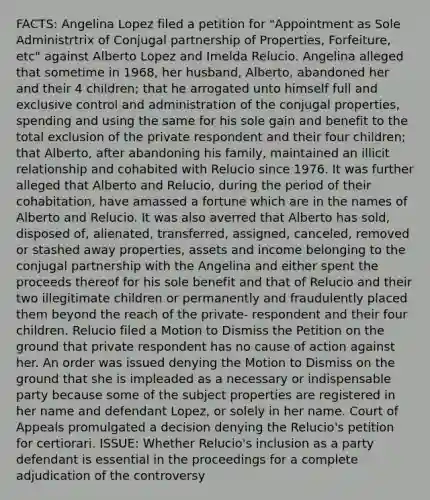 FACTS: Angelina Lopez filed a petition for "Appointment as Sole Administrtrix of Conjugal partnership of Properties, Forfeiture, etc" against Alberto Lopez and Imelda Relucio. Angelina alleged that sometime in 1968, her husband, Alberto, abandoned her and their 4 children; that he arrogated unto himself full and exclusive control and administration of the conjugal properties, spending and using the same for his sole gain and benefit to the total exclusion of the private respondent and their four children; that Alberto, after abandoning his family, maintained an illicit relationship and cohabited with Relucio since 1976. It was further alleged that Alberto and Relucio, during the period of their cohabitation, have amassed a fortune which are in the names of Alberto and Relucio. It was also averred that Alberto has sold, disposed of, alienated, transferred, assigned, canceled, removed or stashed away properties, assets and income belonging to the conjugal partnership with the Angelina and either spent the proceeds thereof for his sole benefit and that of Relucio and their two illegitimate children or permanently and fraudulently placed them beyond the reach of the private- respondent and their four children. Relucio filed a Motion to Dismiss the Petition on the ground that private respondent has no cause of action against her. An order was issued denying the Motion to Dismiss on the ground that she is impleaded as a necessary or indispensable party because some of the subject properties are registered in her name and defendant Lopez, or solely in her name. Court of Appeals promulgated a decision denying the Relucio's petition for certiorari. ISSUE: Whether Relucio's inclusion as a party defendant is essential in the proceedings for a complete adjudication of the controversy