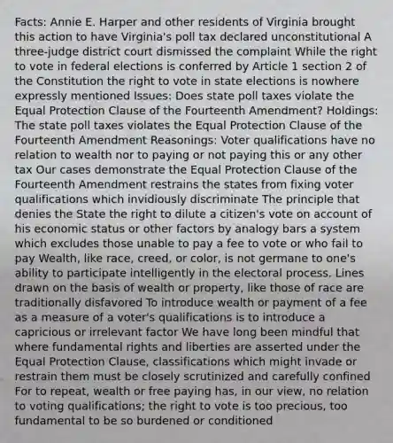 Facts: Annie E. Harper and other residents of Virginia brought this action to have Virginia's poll tax declared unconstitutional A three-judge district court dismissed the complaint While the right to vote in federal elections is conferred by Article 1 section 2 of the Constitution the right to vote in state elections is nowhere expressly mentioned Issues: Does state poll taxes violate the Equal Protection Clause of the Fourteenth Amendment? Holdings: The state poll taxes violates the Equal Protection Clause of the Fourteenth Amendment Reasonings: Voter qualifications have no relation to wealth nor to paying or not paying this or any other tax Our cases demonstrate the Equal Protection Clause of the Fourteenth Amendment restrains the states from fixing voter qualifications which invidiously discriminate The principle that denies the State the right to dilute a citizen's vote on account of his economic status or other factors by analogy bars a system which excludes those unable to pay a fee to vote or who fail to pay Wealth, like race, creed, or color, is not germane to one's ability to participate intelligently in the electoral process. Lines drawn on the basis of wealth or property, like those of race are traditionally disfavored To introduce wealth or payment of a fee as a measure of a voter's qualifications is to introduce a capricious or irrelevant factor We have long been mindful that where fundamental rights and liberties are asserted under the Equal Protection Clause, classifications which might invade or restrain them must be closely scrutinized and carefully confined For to repeat, wealth or free paying has, in our view, no relation to voting qualifications; the right to vote is too precious, too fundamental to be so burdened or conditioned