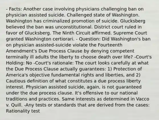 - Facts: Another case involving physicians challenging ban on physician assisted suicide. Challenged state of Washington. Washington has criminalized promotion of suicide. Glucksberg believed the ban was unconstitutional. District court ruled in favor of Glucksberg. The Ninth Circuit affirmed. Supreme Court granted Washington certiorari. - Question: Did Washington's ban on physician assisted-suicide violate the Fourteenth Amendment's Due Process Clause by denying competent terminally ill adults the liberty to choose death over life? -Court's Holding: No -Court's rationale: The court looks carefully at what the Due Process Clause actually guarantees: 1) Protection of America's objective fundamental rights and liberties, and 2) Cautious definition of what constitutes a due process liberty interest. Physician assisted suicide, again, is not guaranteed under the due process clause. It's offensive to our national traditions and practices. Same interests as determined in Vacco v. Quill. -Any tests or standards that are derived from the cases: Rationality test