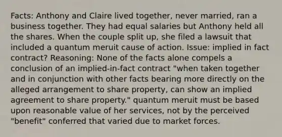 Facts: Anthony and Claire lived together, never married, ran a business together. They had equal salaries but Anthony held all the shares. When the couple split up, she filed a lawsuit that included a quantum meruit cause of action. Issue: implied in fact contract? Reasoning: None of the facts alone compels a conclusion of an implied-in-fact contract "when taken together and in conjunction with other facts bearing more directly on the alleged arrangement to share property, can show an implied agreement to share property." quantum meruit must be based upon reasonable value of her services, not by the perceived "benefit" conferred that varied due to market forces.