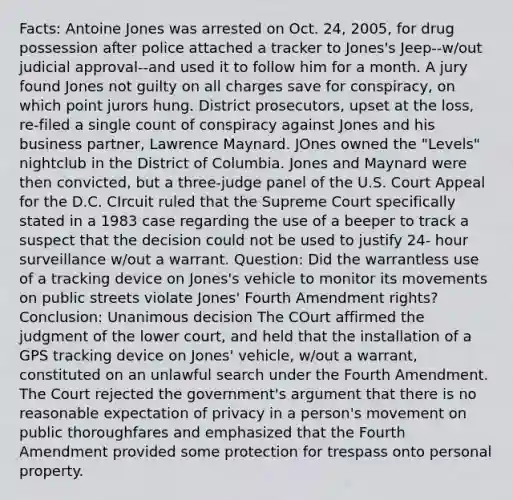 Facts: Antoine Jones was arrested on Oct. 24, 2005, for drug possession after police attached a tracker to Jones's Jeep--w/out judicial approval--and used it to follow him for a month. A jury found Jones not guilty on all charges save for conspiracy, on which point jurors hung. District prosecutors, upset at the loss, re-filed a single count of conspiracy against Jones and his business partner, Lawrence Maynard. JOnes owned the "Levels" nightclub in the District of Columbia. Jones and Maynard were then convicted, but a three-judge panel of the U.S. Court Appeal for the D.C. CIrcuit ruled that the Supreme Court specifically stated in a 1983 case regarding the use of a beeper to track a suspect that the decision could not be used to justify 24- hour surveillance w/out a warrant. Question: Did the warrantless use of a tracking device on Jones's vehicle to monitor its movements on public streets violate Jones' Fourth Amendment rights? Conclusion: Unanimous decision The COurt affirmed the judgment of the lower court, and held that the installation of a GPS tracking device on Jones' vehicle, w/out a warrant, constituted on an unlawful search under the Fourth Amendment. The Court rejected the government's argument that there is no reasonable expectation of privacy in a person's movement on public thoroughfares and emphasized that the Fourth Amendment provided some protection for trespass onto personal property.