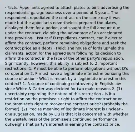 · Facts: Appellants agreed to attach plates to bins advertising the respondents' garage business over a period of 3 years. The respondents repudiated the contract on the same day it was made but the appellants nevertheless prepared the plates, displayed them for a period, and sought the full amount due under the contract, claiming the advantage of an accelerated time provision. · Issue: If D repudiates contract, can P elect to affirm the contract, perform remaining obligations and seek the contract price as a debt? · Held: The house of lords upheld the claimants' action for the agreed sum following its decision to affirm the contract in the face of the other party's repudiation. Significantly, however, this ability is subject to 2 important restrictions: 1. P must be able to perform obligations without D's co-operation 2. P must have a legitimate interest in pursuing this course of action · What is meant by a 'legitimate interest in this context? 1. A source of continuing controversy in English law since White & Carter was decided for two main reasons 2. (1) uncertainty regarding the nature of this restriction - is it a restriction on the promisee's right to affirm the contract or on the promisee's right to recover the contract price? (probably the former). (2) Precise meaning of legitimate interest is unclear - one suggestion, made by Liu is that it is concerned with whether the wastefulness of the promisee's continued performance outweighs that party's interest in earning the contract price.