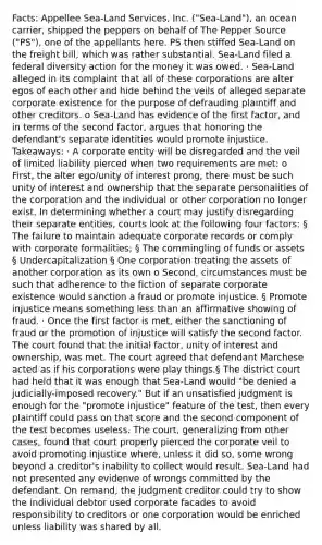 Facts: Appellee Sea-Land Services, Inc. ("Sea-Land"), an ocean carrier, shipped the peppers on behalf of The Pepper Source ("PS"), one of the appellants here. PS then stiffed Sea-Land on the freight bill, which was rather substantial. Sea-Land filed a federal diversity action for the money it was owed. · Sea-Land alleged in its complaint that all of these corporations are alter egos of each other and hide behind the veils of alleged separate corporate existence for the purpose of defrauding plaintiff and other creditors. o Sea-Land has evidence of the first factor, and in terms of the second factor, argues that honoring the defendant's separate identities would promote injustice. Takeaways: · A corporate entity will be disregarded and the veil of limited liability pierced when two requirements are met: o First, the alter ego/unity of interest prong, there must be such unity of interest and ownership that the separate personalities of the corporation and the individual or other corporation no longer exist. In determining whether a court may justify disregarding their separate entities, courts look at the following four factors: § The failure to maintain adequate corporate records or comply with corporate formalities; § The commingling of funds or assets § Undercapitalization § One corporation treating the assets of another corporation as its own o Second, circumstances must be such that adherence to the fiction of separate corporate existence would sanction a fraud or promote injustice. § Promote injustice means something less than an affirmative showing of fraud. · Once the first factor is met, either the sanctioning of fraud or the promotion of injustice will satisfy the second factor. The court found that the initial factor, unity of interest and ownership, was met. The court agreed that defendant Marchese acted as if his corporations were play things.§ The district court had held that it was enough that Sea-Land would "be denied a judicially-imposed recovery." But if an unsatisfied judgment is enough for the "promote injustice" feature of the test, then every plaintiff could pass on that score and the second component of the test becomes useless. The court, generalizing from other cases, found that court properly pierced the corporate veil to avoid promoting injustice where, unless it did so, some wrong beyond a creditor's inability to collect would result. Sea-Land had not presented any evidenve of wrongs committed by the defendant. On remand, the judgment creditor could try to show the individual debtor used corporate facades to avoid responsibility to creditors or one corporation would be enriched unless liability was shared by all.