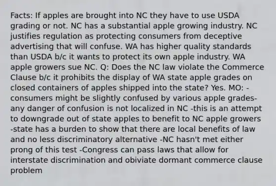 Facts: If apples are brought into NC they have to use USDA grading or not. NC has a substantial apple growing industry. NC justifies regulation as protecting consumers from deceptive advertising that will confuse. WA has higher quality standards than USDA b/c it wants to protect its own apple industry. WA apple growers sue NC. Q: Does the NC law violate the Commerce Clause b/c it prohibits the display of WA state apple grades on closed containers of apples shipped into the state? Yes. MO: -consumers might be slightly confused by various apple grades-any danger of confusion is not localized in NC -this is an attempt to downgrade out of state apples to benefit to NC apple growers -state has a burden to show that there are local benefits of law and no less discriminatory alternative -NC hasn't met either prong of this test -Congress can pass laws that allow for interstate discrimination and obiviate dormant commerce clause problem