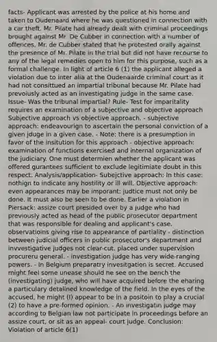 facts- Applicant was arrested by the police at his home and taken to Oudenaard where he was questioned in connection with a car theft. Mr. Pilate had already dealt with criminal proceedings brought against Mr. De Cubber in connection with a number of offences. Mr. de Cubber stated that he protested orally against the presence of Mr. Pilate in the trial but did not have recourse to any of the legal remedies open to him for this purpose, such as a formal challenge. In light of article 6 (1) the applicant alleged a violation due to inter alia at the Oudenaarde criminal court as it had not consittued an impartial tribunal because Mr. Pilate had prevoiusly acted as an investigating judge in the same case. Issue- Was the tribunal impartial? Rule- Test for imparitality requires an examination of a subjective and objective approach Subjective approach vs objective approach. - subjective approach: endeavourign to ascertain the personal conviction of a given jduge in a given case. - Note: there is a presumption in favor of the insitution for this approach - objective approach: examination of functions exercised and internal organization of the judiciary. One must determien whether the applicant was offered gurantees sufficient to exclude legitimiate doubt in this respect. Analysis/application- Subejctive approach: In this case: nothign to indicate any hostility or ill will. Objective approach: even appearances may be imporant: judtice must not only be done. It must also be seen to be done. Earlier a violation in Piersack: assize court presided over by a judge who had previously acted as head of the public prosecutor department that was responsible for dealing and applicant's case. observatioins giving rise to appearance of partiality - distinction between judicial officers in public prosecutor's department and invvestigative judges not clear-cut. placed under supervision procureru general. - investigation judge has very wide-ranging powers. - In Belgium preparatry invesitgation is secret. Accused might feel some unease should he see on the bench the (investigating) judge, who will have acquired before the eharing a particulary detalined knowledge of the field. In the eyes of the accused, he might (I) appear to be in a positoin to play a crucial (2) to have a pre-formed opinion. - An investigatin judge may according to Belgian law not participate in proceedings before an assize court, or sit as an appeal- court judge. Conclusion: Violation of article 6(1)