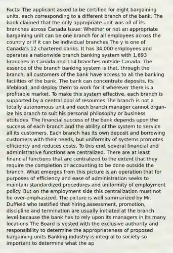 Facts: The applicant asked to be certified for eight bargaining units, each corresponding to a different branch of the bank. The bank claimed that the only appropriate unit was all of its branches across Canada Issue: Whether or not an appropriate bargaining unit can be one branch for all employees across the country or if it can be individual branches The y is one of Canada's 12 chartered banks. It has 34,000 employees and operates a nationwide branch banking system with 1,693 branches in Canada and 114 branches outside Canada. The essence of the branch banking system is that, through the branch, all customers of the bank have access to all the banking facilities of the bank. The bank can concentrate deposits, its lifeblood, and deploy them to work for it wherever there is a profitable market. To make this system effective, each branch is supported by a central pool of resources The branch is not a totally autonomous unit and each branch manager cannot organ-ize his branch to suit his personal philosophy or business attitudes. The financial success of the bank depends upon the success of each branch and the ability of the system to service all its customers. Each branch has its own deposit and borrowing customers with their needs, but uniformity of systems promotes efficiency and reduces costs. To this end, several financial and administrative functions are centralized. There are at least financial functions that are centralized to the extent that they require the completion or accounting to be done outside the branch. What emerges from this picture is an operation that for purposes of efficiency and ease of administration seeks to maintain standardized procedures and uniformity of employment policy. But on the employment side this centralization must not be over-emphasized. The picture is well summarized by Mr. Duffield who testified that hiring,assessment, promotion, discipline and termination are usually initiated at the branch level because the bank has to rely upon its managers in its many locations The Board is vested with the exclusive authority and responsibility to determine the appropriateness of proposed bargaining units Banking industry is integral to society so important to determine what the ap