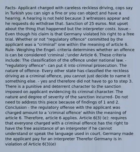 Facts- Applicant charged with careless reckless driving, cops say in Turkish you can sign a fine or you can object and have a hearing. A hearing is not held because 3 witnesses appear and he requests do withdraw that. Sanction of 25 euros. Not upset about the thing that happened but the interpreter costs. Issue - Even though his claim is that Germany violated his right to a free trial. Whether or not "regulatory offence" committed by the applicant was a "criminal" one within the meaning of article 6. Rule- Weighing the Engel- criteria determines whether an offence is can be considered 'criminal ;'under Article 6. These criteria include: The classification of the offence under national law. - "regulatory offence"- can put it into criminal prosecution. The nature of offence- Every other state has classified the reckless driving as a criminal offence, you cannot just decide to name it something else. - yes and therefore did not have to go to step 3. There is a punitive and deterrent character to the sanction imposed on applicant evidencing its criminal character. The nature and degree of severity of the sanction incurred- Do not need to address this piece because of findings of 1 and 2. Conclusion - the regulatory offense with the applicant was charged amount to a 'criminal offence' within the meaning of article 6. Therefore, article 6 applies. Article 6(3) (e): requires that everyone charged with a criminal offence has the right to have the free assistance of an interpreter if he cannot understand or speak the language used in court. Germany made the applicant pay for an interpreter Therefor Germany is in violation of Article 6(3)(e)