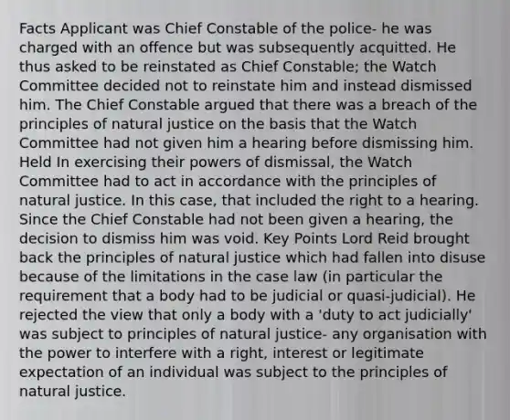 Facts Applicant was Chief Constable of the police- he was charged with an offence but was subsequently acquitted. He thus asked to be reinstated as Chief Constable; the Watch Committee decided not to reinstate him and instead dismissed him. The Chief Constable argued that there was a breach of the principles of natural justice on the basis that the Watch Committee had not given him a hearing before dismissing him. Held In exercising their powers of dismissal, the Watch Committee had to act in accordance with the principles of natural justice. In this case, that included the right to a hearing. Since the Chief Constable had not been given a hearing, the decision to dismiss him was void. Key Points Lord Reid brought back the principles of natural justice which had fallen into disuse because of the limitations in the case law (in particular the requirement that a body had to be judicial or quasi-judicial). He rejected the view that only a body with a 'duty to act judicially' was subject to principles of natural justice- any organisation with the power to interfere with a right, interest or legitimate expectation of an individual was subject to the principles of natural justice.