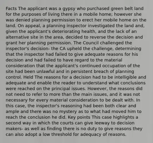 Facts The applicant was a gypsy who purchased green belt land for the purposes of living there in a mobile home; however she was denied planning permission to erect her mobile home on the land. On appeal, a planning inspector investigated the land and, given the applicant's deteriorating health, and the lack of an alternative site in the area, decided to reverse the decision and grant her planning permission. The Council challenged the inspector's decision- the CA upheld the challenge, determining that the inspector had failed to give adequate reasons for his decision and had failed to have regard to the material consideration that the applicant's continued occupation of the site had been unlawful and in persistent breach of planning control. Held The reasons for a decision had to be intelligible and adequate and enable the reader to understand what conclusions were reached on the principal issues. However, the reasons did not need to refer to more than the main issues, and it was not necessary for every material consideration to be dealt with. In this case, the inspector's reasoning had been both clear and ample and there was no mystery as to what had moved him to reach the conclusion he did. Key points This case highlights a second way in which the courts can give leeway to decision makers- as well as finding there is no duty to give reasons they can also adopt a low threshold for adequacy of reasons.