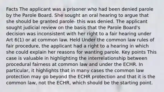 Facts The applicant was a prisoner who had been denied parole by the Parole Board. She sought an oral hearing to argue that she should be granted parole- this was denied. The applicant sought judicial review on the basis that the Parole Board's decision was inconsistent with her right to a fair hearing under Art 6(1) or at common law. Held Under the common law rules of fair procedure, the applicant had a right to a hearing in which she could explain her reasons for wanting parole. Key points This case is valuable in highlighting the interrelationship between procedural fairness at common law and under the ECHR. In particular, it highlights that in many cases the common law protection may go beyond the ECHR protection and that it is the common law, not the ECHR, which should be the starting point.