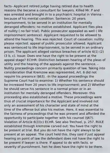 facts- Applicant retired judge having retired due to health reasons the became a consultant for lawyers. Killed Mr. P and was arrested and brought in to a psychiatric hospital in Vienna - because of his mental condition. Sentence: 20 years imprisonment, to be served in an institution for mentally deranged offenders; no motive established. Applicant files plea of nullity ( no fair trial). Public prosecutor appealed as well ( life imprisonment sentence). Applicant requested to be allowed to attend the hearing. This was rejected. Court of cassation: nullity please rejected; appeal of public prosecutor allowed. Applicant was sentenced to life imprisonment, to be served in an ordinary prison. The applicant alleged various breaches of article 6(1) (2) (3 b, c). Issue: Does one have the right to be present at the appeal stage? ECtHR: Distinction between hearing of the pleas of utility and the hearing of the appeals against the sentence. -Nullity proceedings concern primarily question of law. Taking into consideration that Kremzow was represented, Art. 6 did not require his presence (§63). -In the appeal proceedings the Supreme Court had to examine: 1) Whether his sentence should be increased from 20 years to life imprisonment; and 2) Whether he should serve his sentence in a normal prison or in an institution for mentally deranged offenders. Moreover- this proceeding also established a motive. These proceedings were thus of crucial importance for the Applicant and involved not only an assessment of his character and state of mind at the time of the offense but also his motive. Here, it was essential to the fairness of proceedings that he was present and afforded the opportunity to participate together with his counsel (§67). Violation of Article 6(3)(c) ECHR. See also Trechsel, p. 257. RULE established through kremzow carved out: You have the right to be present at trial. But you do not have the right always to be present at an appeal. The court held this. they said if just appeal hearing on point of law the defendant does not have the right to be present if lawyer is there. If appeal to do with facts. or severity of punishment. hen he does have the right to be there.