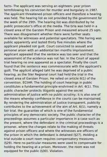 facts- The applicant was serving an eighteen- year prison termfolowing his conviction for murder and burgulary in 1987. The applicant threatened prison officers and therefore a hearing was held. The hearing list as not provided by the government for the week of the 29th. The hearing list was distributed by he public prosecutor's office ot the media. The tirla was held in a closed area of the Garsten Prison and measured around 25 sqm. There was disagrement whether there were further seats available for witnesses and potential spectators. THe haring was public apparently and lasted thirty five minutes where the applicant pleaded not guilt. Court convicted to assualt and personel arson with an addiontal ten months imprisonment. Applicant appealed that the sentece was too seer and that the assessment of the ecidence was not fair. In the Court of appeal trial hearing no one appeared as a spectator. Finally the court found that the sentence was commensurate with the applicant's guilt. The applicnt alleged taht he was deprived of a public hearing, as the Ster Regional court had held the trial in the closed area of Garsten Prison. He relied on article 6(1) of the convention. ECtHR: The holding of court hearings in public constitutes a fundamental principle enshrined in Art. 6(1). This public character protects litigants against the secret administration of justice with no public scrutiny; it is also one of the means whereby confidence in the courts can be maintained. By rendering the administration of justice transparent, publicity contributes to the achievement of the aim of Art. 6(1), namely a fair trial, the guarantee of which is one of the fundamental principles of any democratic society. The public character of the proceedings assumes a particular importance in a case such as the present, where the defendant in the criminal proceedings is a prisoner, where the charges relate to the making of threats against prison officers and where the witnesses are officers of the prison in which the defendant is detained (§27). Holding a trial outside a court room requires compensatory measures (§29). Here no particular measures were used to compensate for holding the hearing at a prison. Moreover, the room was not equipped for the public (§30). Violation.