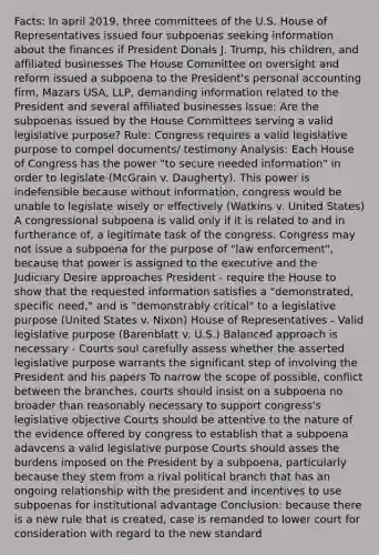 Facts: In april 2019, three committees of the U.S. House of Representatives issued four subpoenas seeking information about the finances if President Donals J. Trump, his children, and affiliated businesses The House Committee on oversight and reform issued a subpoena to the President's personal accounting firm, Mazars USA, LLP, demanding information related to the President and several affiliated businesses Issue: Are the subpoenas issued by the House Committees serving a valid legislative purpose? Rule: Congress requires a valid legislative purpose to compel documents/ testimony Analysis: Each House of Congress has the power "to secure needed information" in order to legislate (McGrain v. Daugherty). This power is indefensible because without information, congress would be unable to legislate wisely or effectively (Watkins v. United States) A congressional subpoena is valid only if it is related to and in furtherance of, a legitimate task of the congress. Congress may not issue a subpoena for the purpose of "law enforcement", because that power is assigned to the executive and the Judiciary Desire approaches President - require the House to show that the requested information satisfies a "demonstrated, specific need," and is "demonstrably critical" to a legislative purpose (United States v. Nixon) House of Representatives - Valid legislative purpose (Barenblatt v. U.S.) Balanced approach is necessary - Courts soul carefully assess whether the asserted legislative purpose warrants the significant step of involving the President and his papers To narrow the scope of possible, conflict between the branches, courts should insist on a subpoena no broader than reasonably necessary to support congress's legislative objective Courts should be attentive to the nature of the evidence offered by congress to establish that a subpoena adavcens a valid legislative purpose Courts should asses the burdens imposed on the President by a subpoena, particularly because they stem from a rival political branch that has an ongoing relationship with the president and incentives to use subpoenas for institutional advantage Conclusion: because there is a new rule that is created, case is remanded to lower court for consideration with regard to the new standard