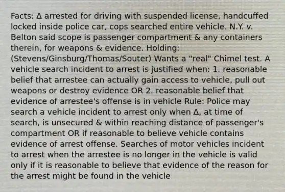 Facts: ∆ arrested for driving with suspended license, handcuffed locked inside police car, cops searched entire vehicle. N.Y. v. Belton said scope is passenger compartment & any containers therein, for weapons & evidence. Holding: (Stevens/Ginsburg/Thomas/Souter) Wants a "real" Chimel test. A vehicle search incident to arrest is justified when: 1. reasonable belief that arrestee can actually gain access to vehicle, pull out weapons or destroy evidence OR 2. reasonable belief that evidence of arrestee's offense is in vehicle Rule: Police may search a vehicle incident to arrest only when ∆, at time of search, is unsecured & within reaching distance of passenger's compartment OR if reasonable to believe vehicle contains evidence of arrest offense. Searches of motor vehicles incident to arrest when the arrestee is no longer in the vehicle is valid only if it is reasonable to believe that evidence of the reason for the arrest might be found in the vehicle