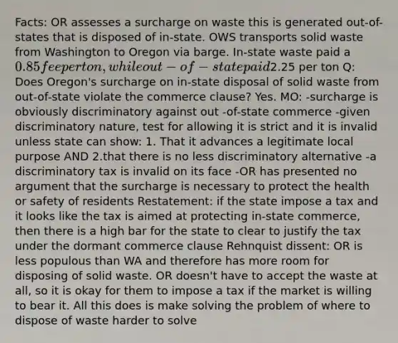 Facts: OR assesses a surcharge on waste this is generated out-of-states that is disposed of in-state. OWS transports solid waste from Washington to Oregon via barge. In-state waste paid a 0.85 fee per ton, while out-of-state paid2.25 per ton Q: Does Oregon's surcharge on in-state disposal of solid waste from out-of-state violate the commerce clause? Yes. MO: -surcharge is obviously discriminatory against out -of-state commerce -given discriminatory nature, test for allowing it is strict and it is invalid unless state can show: 1. That it advances a legitimate local purpose AND 2.that there is no less discriminatory alternative -a discriminatory tax is invalid on its face -OR has presented no argument that the surcharge is necessary to protect the health or safety of residents Restatement: if the state impose a tax and it looks like the tax is aimed at protecting in-state commerce, then there is a high bar for the state to clear to justify the tax under the dormant commerce clause Rehnquist dissent: OR is less populous than WA and therefore has more room for disposing of solid waste. OR doesn't have to accept the waste at all, so it is okay for them to impose a tax if the market is willing to bear it. All this does is make solving the problem of where to dispose of waste harder to solve