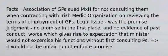 Facts - Association of GPs sued MxH for not consulting them when contracting with Irish Medic Organization on reviewing the terms of employment of GPs. Legal Issue - was the promise Judgment - no promise in the first place, and no evidence of past conduct, words which gives rise to expectation that minister would not excercise his functions without first consulting Ps. => it would not be unfair to not enforce promise