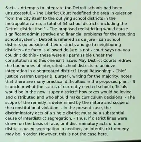 Facts: - Attempts to integrate the Detroit schools had been unsuccessful. - The District Court redefined the area in question from the city itself to the outlying school districts in the metropolitan area, a total of 54 school districts, including the Detroit district itself. - The proposed redistricting would cause significant administrative and financial problems for the resulting school system. - Detroit is referred as de jure - can school districts go outside of their districts and go to neighboring districts - de facto is allowed de jure is not - court says no- you couldn't do this - these were all permissible under the constitution and this one isn't Issue: May District Courts redraw the boundaries of integrated school districts to achieve integration in a segregated district? Legal Reasoning: - Chief Justice Warren Burger (J. Burger), writing for the majority, notes that there are many practical difficulties in the proposed plan. - It is unclear what the status of currently elected school officials would be in the new "super district;" how taxes would be levied and distributed and who should make curriculum decisions. - The scope of the remedy is determined by the nature and scope of the constitutional violation. - In the present case, the discriminatory acts of a single district must be a substantial cause of interdistrict segregation. - Thus, if district lines were drawn on the basis of race, or if discriminatory acts of one district caused segregation in another, an interdistrict remedy may be in order. However, this is not the case here.