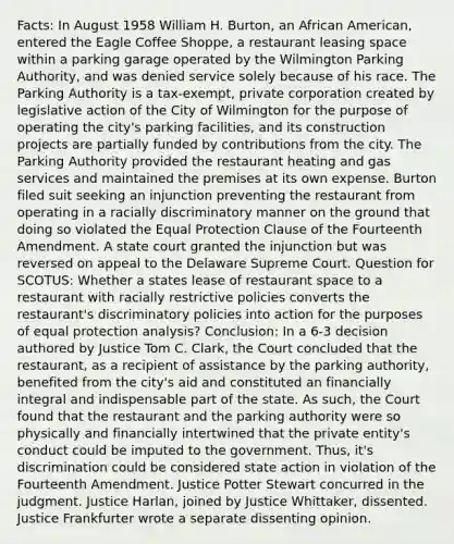 Facts: In August 1958 William H. Burton, an African American, entered the Eagle Coffee Shoppe, a restaurant leasing space within a parking garage operated by the Wilmington Parking Authority, and was denied service solely because of his race. The Parking Authority is a tax-exempt, private corporation created by legislative action of the City of Wilmington for the purpose of operating the city's parking facilities, and its construction projects are partially funded by contributions from the city. The Parking Authority provided the restaurant heating and gas services and maintained the premises at its own expense. Burton filed suit seeking an injunction preventing the restaurant from operating in a racially discriminatory manner on the ground that doing so violated the Equal Protection Clause of the Fourteenth Amendment. A state court granted the injunction but was reversed on appeal to the Delaware Supreme Court. Question for SCOTUS: Whether a states lease of restaurant space to a restaurant with racially restrictive policies converts the restaurant's discriminatory policies into action for the purposes of equal protection analysis? Conclusion: In a 6-3 decision authored by Justice Tom C. Clark, the Court concluded that the restaurant, as a recipient of assistance by the parking authority, benefited from the city's aid and constituted an financially integral and indispensable part of the state. As such, the Court found that the restaurant and the parking authority were so physically and financially intertwined that the private entity's conduct could be imputed to the government. Thus, it's discrimination could be considered state action in violation of the Fourteenth Amendment. Justice Potter Stewart concurred in the judgment. Justice Harlan, joined by Justice Whittaker, dissented. Justice Frankfurter wrote a separate dissenting opinion.