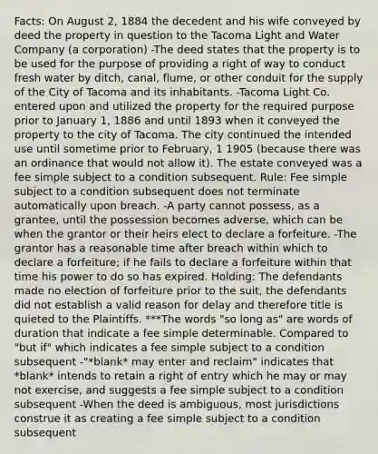 Facts: On August 2, 1884 the decedent and his wife conveyed by deed the property in question to the Tacoma Light and Water Company (a corporation) -The deed states that the property is to be used for the purpose of providing a right of way to conduct fresh water by ditch, canal, flume, or other conduit for the supply of the City of Tacoma and its inhabitants. -Tacoma Light Co. entered upon and utilized the property for the required purpose prior to January 1, 1886 and until 1893 when it conveyed the property to the city of Tacoma. The city continued the intended use until sometime prior to February, 1 1905 (because there was an ordinance that would not allow it). The estate conveyed was a fee simple subject to a condition subsequent. Rule: Fee simple subject to a condition subsequent does not terminate automatically upon breach. -A party cannot possess, as a grantee, until the possession becomes adverse, which can be when the grantor or their heirs elect to declare a forfeiture. -The grantor has a reasonable time after breach within which to declare a forfeiture; if he fails to declare a forfeiture within that time his power to do so has expired. Holding: The defendants made no election of forfeiture prior to the suit, the defendants did not establish a valid reason for delay and therefore title is quieted to the Plaintiffs. ***The words "so long as" are words of duration that indicate a fee simple determinable. Compared to "but if" which indicates a fee simple subject to a condition subsequent -"*blank* may enter and reclaim" indicates that *blank* intends to retain a right of entry which he may or may not exercise, and suggests a fee simple subject to a condition subsequent -When the deed is ambiguous, most jurisdictions construe it as creating a fee simple subject to a condition subsequent