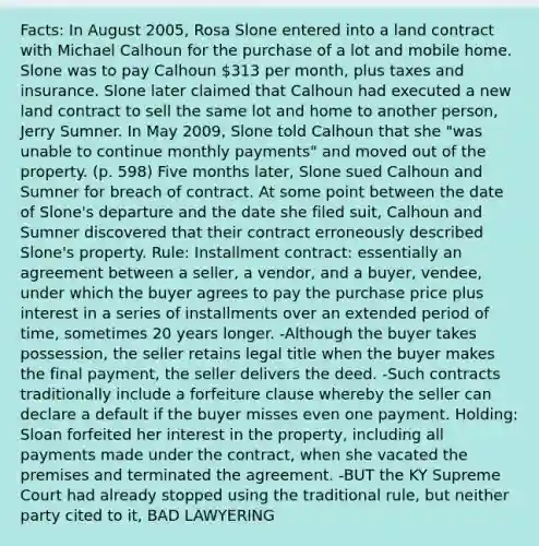 Facts: In August 2005, Rosa Slone entered into a land contract with Michael Calhoun for the purchase of a lot and mobile home. Slone was to pay Calhoun 313 per month, plus taxes and insurance. Slone later claimed that Calhoun had executed a new land contract to sell the same lot and home to another person, Jerry Sumner. In May 2009, Slone told Calhoun that she "was unable to continue monthly payments" and moved out of the property. (p. 598) Five months later, Slone sued Calhoun and Sumner for breach of contract. At some point between the date of Slone's departure and the date she filed suit, Calhoun and Sumner discovered that their contract erroneously described Slone's property. Rule: Installment contract: essentially an agreement between a seller, a vendor, and a buyer, vendee, under which the buyer agrees to pay the purchase price plus interest in a series of installments over an extended period of time, sometimes 20 years longer. -Although the buyer takes possession, the seller retains legal title when the buyer makes the final payment, the seller delivers the deed. -Such contracts traditionally include a forfeiture clause whereby the seller can declare a default if the buyer misses even one payment. Holding: Sloan forfeited her interest in the property, including all payments made under the contract, when she vacated the premises and terminated the agreement. -BUT the KY Supreme Court had already stopped using the traditional rule, but neither party cited to it, BAD LAWYERING