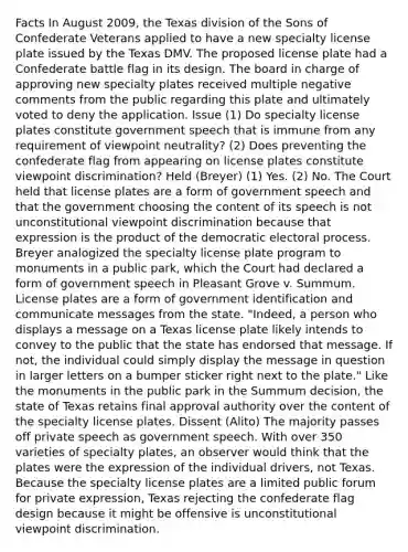 Facts In August 2009, the Texas division of the Sons of Confederate Veterans applied to have a new specialty license plate issued by the Texas DMV. The proposed license plate had a Confederate battle flag in its design. The board in charge of approving new specialty plates received multiple negative comments from the public regarding this plate and ultimately voted to deny the application. Issue (1) Do specialty license plates constitute government speech that is immune from any requirement of viewpoint neutrality? (2) Does preventing the confederate flag from appearing on license plates constitute viewpoint discrimination? Held (Breyer) (1) Yes. (2) No. The Court held that license plates are a form of government speech and that the government choosing the content of its speech is not unconstitutional viewpoint discrimination because that expression is the product of the democratic electoral process. Breyer analogized the specialty license plate program to monuments in a public park, which the Court had declared a form of government speech in Pleasant Grove v. Summum. License plates are a form of government identification and communicate messages from the state. "Indeed, a person who displays a message on a Texas license plate likely intends to convey to the public that the state has endorsed that message. If not, the individual could simply display the message in question in larger letters on a bumper sticker right next to the plate." Like the monuments in the public park in the Summum decision, the state of Texas retains final approval authority over the content of the specialty license plates. Dissent (Alito) The majority passes off private speech as government speech. With over 350 varieties of specialty plates, an observer would think that the plates were the expression of the individual drivers, not Texas. Because the specialty license plates are a limited public forum for private expression, Texas rejecting the confederate flag design because it might be offensive is unconstitutional viewpoint discrimination.