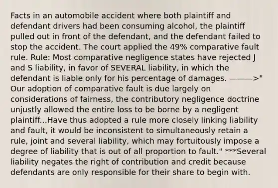 Facts in an automobile accident where both plaintiff and defendant drivers had been consuming alcohol, the plaintiff pulled out in front of the defendant, and the defendant failed to stop the accident. The court applied the 49% comparative fault rule. Rule: Most comparative negligence states have rejected J and S liability, in favor of SEVERAL liability, in which the defendant is liable only for his percentage of damages. ———>" Our adoption of comparative fault is due largely on considerations of fairness, the contributory negligence doctrine unjustly allowed the entire loss to be borne by a negligent plaintiff...Have thus adopted a rule more closely linking liability and fault, it would be inconsistent to simultaneously retain a rule, joint and several liability, which may fortuitously impose a degree of liability that is out of all proportion to fault." ***Several liability negates the right of contribution and credit because defendants are only responsible for their share to begin with.