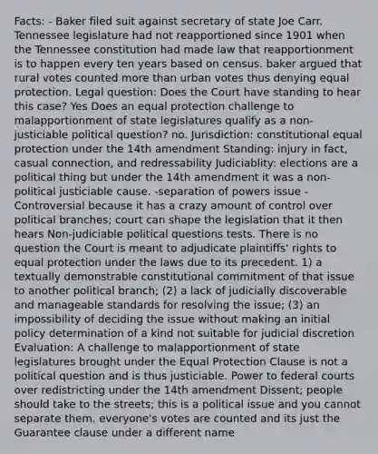 Facts: - Baker filed suit against secretary of state Joe Carr. Tennessee legislature had not reapportioned since 1901 when the Tennessee constitution had made law that reapportionment is to happen every ten years based on census. baker argued that rural votes counted more than urban votes thus denying equal protection. Legal question: Does the Court have standing to hear this case? Yes Does an equal protection challenge to malapportionment of state legislatures qualify as a non-justiciable political question? no. Jurisdiction: constitutional equal protection under the 14th amendment Standing: injury in fact, casual connection, and redressability Judiciablity: elections are a political thing but under the 14th amendment it was a non-political justiciable cause. -separation of powers issue -Controversial because it has a crazy amount of control over political branches; court can shape the legislation that it then hears Non-judiciable political questions tests. There is no question the Court is meant to adjudicate plaintiffs' rights to equal protection under the laws due to its precedent. 1) a textually demonstrable constitutional commitment of that issue to another political branch; (2) a lack of judicially discoverable and manageable standards for resolving the issue; (3) an impossibility of deciding the issue without making an initial policy determination of a kind not suitable for judicial discretion Evaluation: A challenge to malapportionment of state legislatures brought under the Equal Protection Clause is not a political question and is thus justiciable. Power to federal courts over redistricting under the 14th amendment Dissent; people should take to the streets; this is a political issue and you cannot separate them. everyone's votes are counted and its just the Guarantee clause under a different name