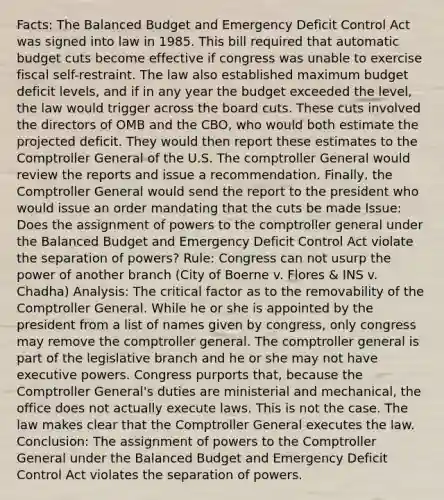 Facts: The Balanced Budget and Emergency Deficit Control Act was signed into law in 1985. This bill required that automatic budget cuts become effective if congress was unable to exercise fiscal self-restraint. The law also established maximum budget deficit levels, and if in any year the budget exceeded the level, the law would trigger across the board cuts. These cuts involved the directors of OMB and the CBO, who would both estimate the projected deficit. They would then report these estimates to the Comptroller General of the U.S. The comptroller General would review the reports and issue a recommendation. Finally, the Comptroller General would send the report to the president who would issue an order mandating that the cuts be made Issue: Does the assignment of powers to the comptroller general under the Balanced Budget and Emergency Deficit Control Act violate the separation of powers? Rule: Congress can not usurp the power of another branch (City of Boerne v. Flores & INS v. Chadha) Analysis: The critical factor as to the removability of the Comptroller General. While he or she is appointed by the president from a list of names given by congress, only congress may remove the comptroller general. The comptroller general is part of the legislative branch and he or she may not have executive powers. Congress purports that, because the Comptroller General's duties are ministerial and mechanical, the office does not actually execute laws. This is not the case. The law makes clear that the Comptroller General executes the law. Conclusion: The assignment of powers to the Comptroller General under the Balanced Budget and Emergency Deficit Control Act violates the separation of powers.