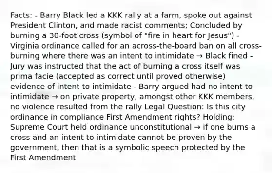 Facts: - Barry Black led a KKK rally at a farm, spoke out against President Clinton, and made racist comments; Concluded by burning a 30-foot cross (symbol of "fire in heart for Jesus") - Virginia ordinance called for an across-the-board ban on all cross-burning where there was an intent to intimidate → Black fined - Jury was instructed that the act of burning a cross itself was prima facie (accepted as correct until proved otherwise) evidence of intent to intimidate - Barry argued had no intent to intimidate → on private property, amongst other KKK members, no violence resulted from the rally Legal Question: Is this city ordinance in compliance First Amendment rights? Holding: Supreme Court held ordinance unconstitutional → if one burns a cross and an intent to intimidate cannot be proven by the government, then that is a symbolic speech protected by the First Amendment