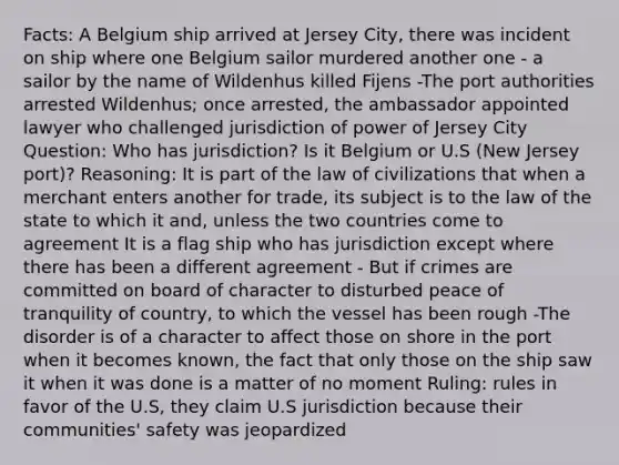 Facts: A Belgium ship arrived at Jersey City, there was incident on ship where one Belgium sailor murdered another one - a sailor by the name of Wildenhus killed Fijens -The port authorities arrested Wildenhus; once arrested, the ambassador appointed lawyer who challenged jurisdiction of power of Jersey City Question: Who has jurisdiction? Is it Belgium or U.S (New Jersey port)? Reasoning: It is part of the law of civilizations that when a merchant enters another for trade, its subject is to the law of the state to which it and, unless the two countries come to agreement It is a flag ship who has jurisdiction except where there has been a different agreement - But if crimes are committed on board of character to disturbed peace of tranquility of country, to which the vessel has been rough -The disorder is of a character to affect those on shore in the port when it becomes known, the fact that only those on the ship saw it when it was done is a matter of no moment Ruling: rules in favor of the U.S, they claim U.S jurisdiction because their communities' safety was jeopardized