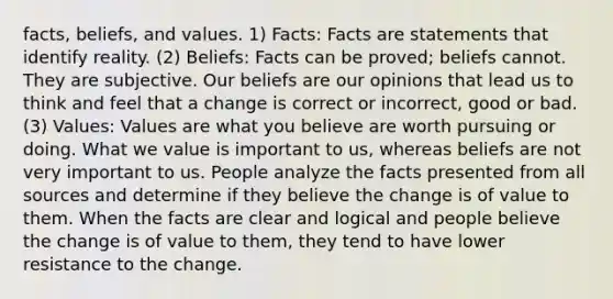 facts, beliefs, and values. 1) Facts: Facts are statements that identify reality. (2) Beliefs: Facts can be proved; beliefs cannot. They are subjective. Our beliefs are our opinions that lead us to think and feel that a change is correct or incorrect, good or bad. (3) Values: Values are what you believe are worth pursuing or doing. What we value is important to us, whereas beliefs are not very important to us. People analyze the facts presented from all sources and determine if they believe the change is of value to them. When the facts are clear and logical and people believe the change is of value to them, they tend to have lower resistance to the change.